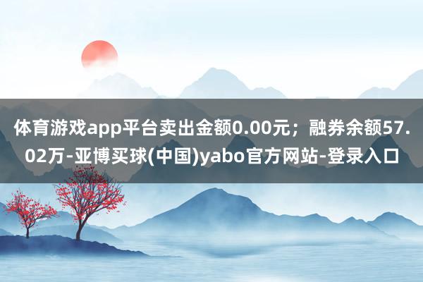 体育游戏app平台卖出金额0.00元；融券余额57.02万-亚博买球(中国)yabo官方网站-登录入口