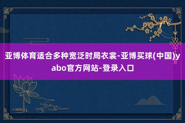 亚博体育适合多种宽泛时局衣裳-亚博买球(中国)yabo官方网站-登录入口
