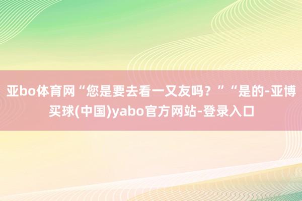 亚bo体育网“您是要去看一又友吗？”“是的-亚博买球(中国)yabo官方网站-登录入口