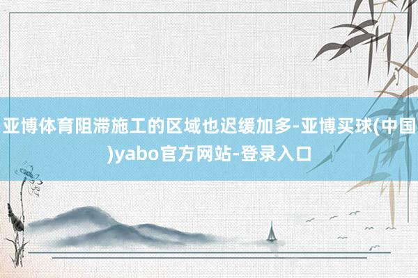 亚博体育阻滞施工的区域也迟缓加多-亚博买球(中国)yabo官方网站-登录入口