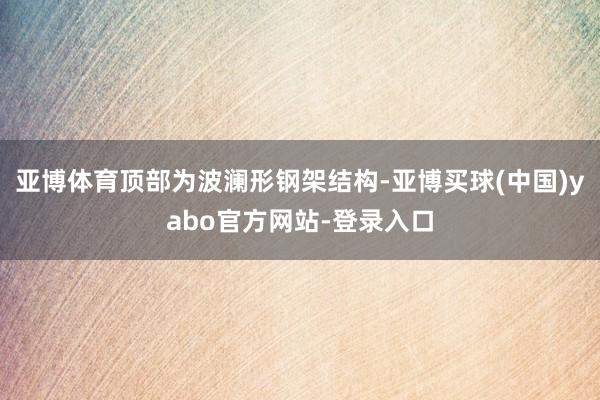 亚博体育顶部为波澜形钢架结构-亚博买球(中国)yabo官方网站-登录入口