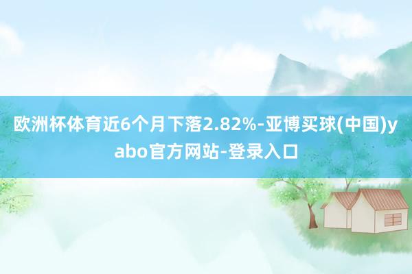 欧洲杯体育近6个月下落2.82%-亚博买球(中国)yabo官方网站-登录入口