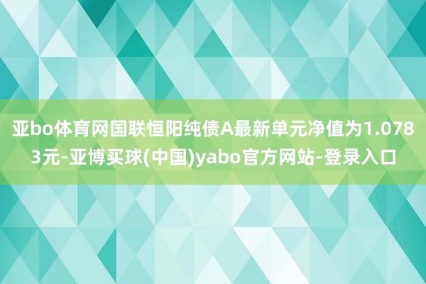 亚bo体育网国联恒阳纯债A最新单元净值为1.0783元-亚博买球(中国)yabo官方网站-登录入口