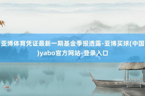 亚博体育凭证最新一期基金季报透露-亚博买球(中国)yabo官方网站-登录入口