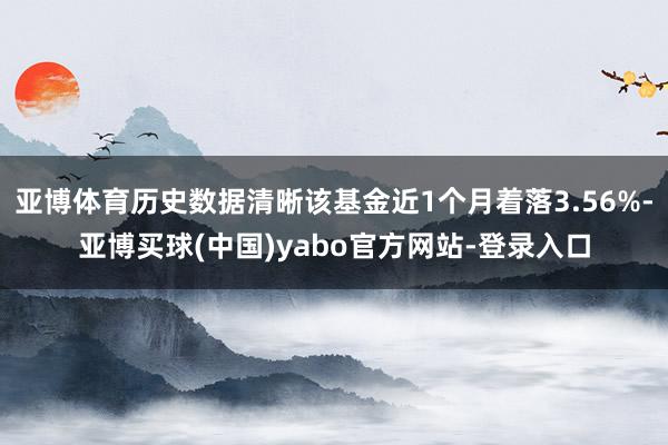 亚博体育历史数据清晰该基金近1个月着落3.56%-亚博买球(中国)yabo官方网站-登录入口