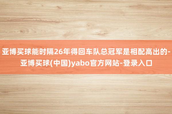 亚博买球能时隔26年得回车队总冠军是相配高出的-亚博买球(中国)yabo官方网站-登录入口
