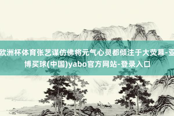 欧洲杯体育张艺谋仿佛将元气心灵都倾注于大荧幕-亚博买球(中国)yabo官方网站-登录入口