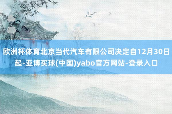 欧洲杯体育北京当代汽车有限公司决定自12月30日起-亚博买球(中国)yabo官方网站-登录入口