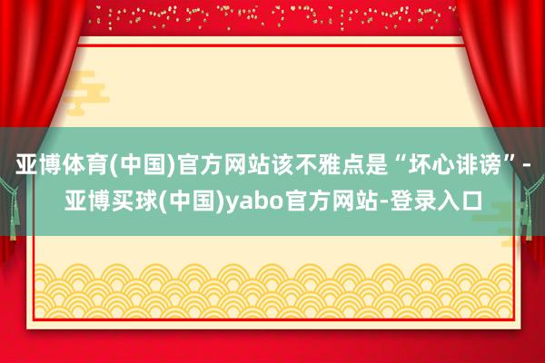 亚博体育(中国)官方网站该不雅点是“坏心诽谤”-亚博买球(中国)yabo官方网站-登录入口