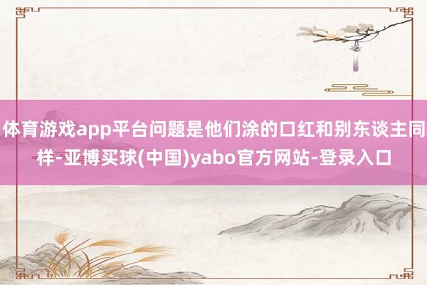 体育游戏app平台问题是他们涂的口红和别东谈主同样-亚博买球(中国)yabo官方网站-登录入口