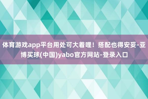 体育游戏app平台用处可大着哩！搭配也得安妥-亚博买球(中国)yabo官方网站-登录入口