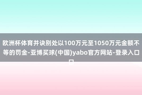 欧洲杯体育并诀别处以100万元至1050万元金额不等的罚金-亚博买球(中国)yabo官方网站-登录入口