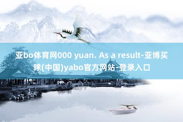 亚bo体育网000 yuan. As a result-亚博买球(中国)yabo官方网站-登录入口