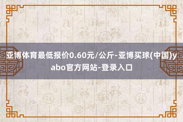亚博体育最低报价0.60元/公斤-亚博买球(中国)yabo官方网站-登录入口
