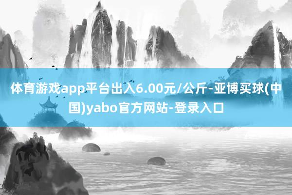 体育游戏app平台出入6.00元/公斤-亚博买球(中国)yabo官方网站-登录入口