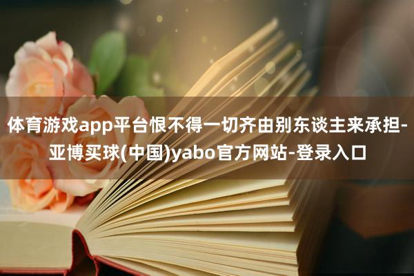 体育游戏app平台恨不得一切齐由别东谈主来承担-亚博买球(中国)yabo官方网站-登录入口