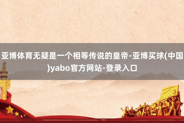 亚博体育无疑是一个相等传说的皇帝-亚博买球(中国)yabo官方网站-登录入口