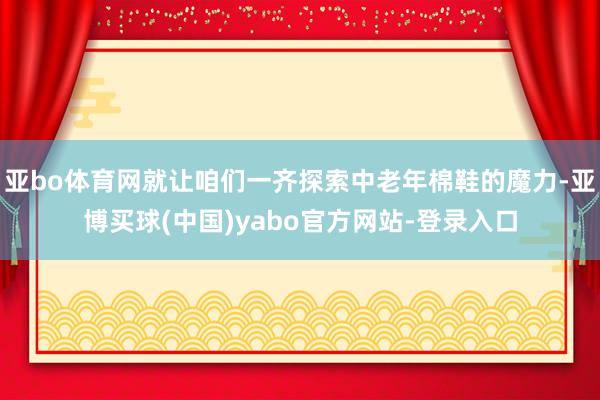 亚bo体育网就让咱们一齐探索中老年棉鞋的魔力-亚博买球(中国)yabo官方网站-登录入口