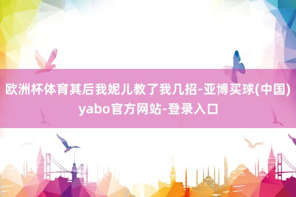 欧洲杯体育其后我妮儿教了我几招-亚博买球(中国)yabo官方网站-登录入口