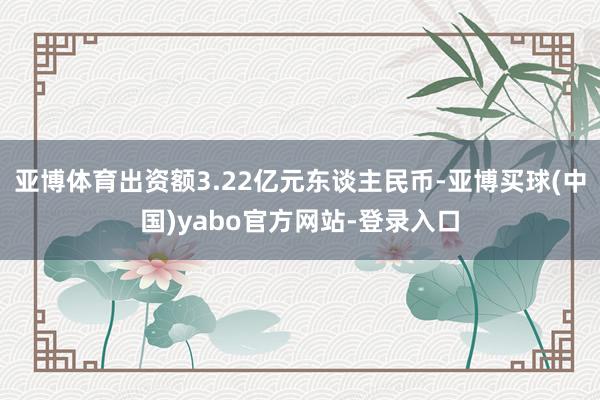 亚博体育出资额3.22亿元东谈主民币-亚博买球(中国)yabo官方网站-登录入口