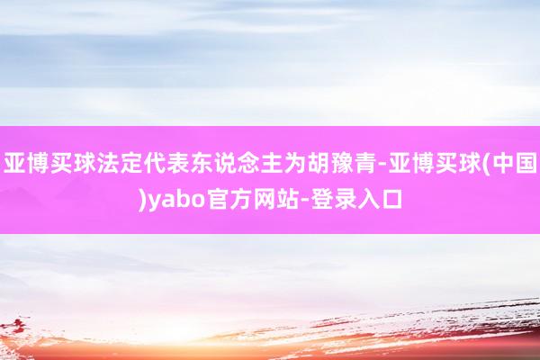 亚博买球法定代表东说念主为胡豫青-亚博买球(中国)yabo官方网站-登录入口