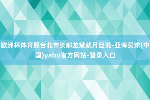 欧洲杯体育原台北市长郝龙斌就月旦说-亚博买球(中国)yabo官方网站-登录入口
