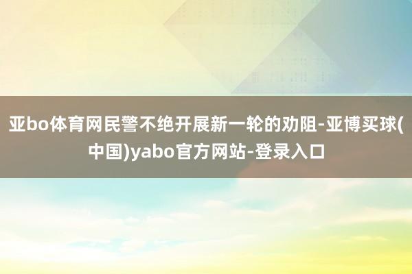亚bo体育网民警不绝开展新一轮的劝阻-亚博买球(中国)yabo官方网站-登录入口