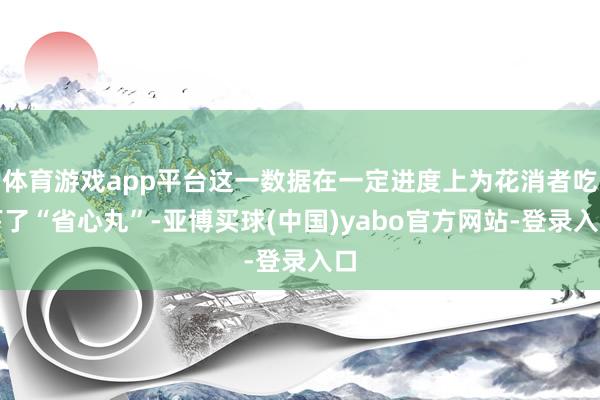 体育游戏app平台这一数据在一定进度上为花消者吃下了“省心丸”-亚博买球(中国)yabo官方网站-登录入口