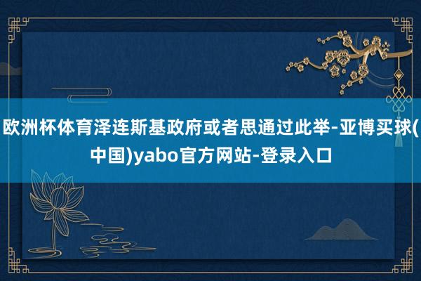 欧洲杯体育泽连斯基政府或者思通过此举-亚博买球(中国)yabo官方网站-登录入口