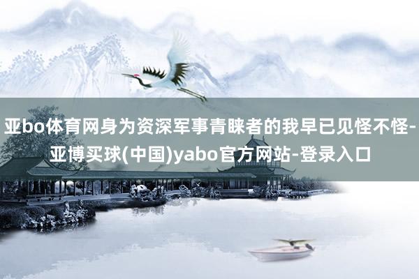 亚bo体育网身为资深军事青睐者的我早已见怪不怪-亚博买球(中国)yabo官方网站-登录入口