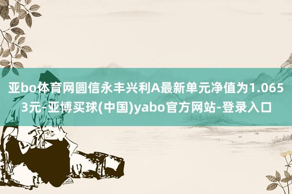 亚bo体育网圆信永丰兴利A最新单元净值为1.0653元-亚博买球(中国)yabo官方网站-登录入口