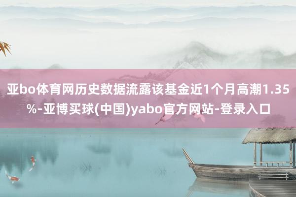 亚bo体育网历史数据流露该基金近1个月高潮1.35%-亚博买球(中国)yabo官方网站-登录入口