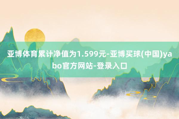 亚博体育累计净值为1.599元-亚博买球(中国)yabo官方网站-登录入口