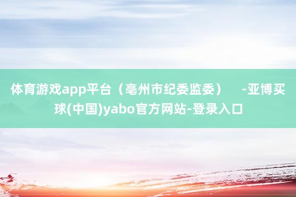 体育游戏app平台（亳州市纪委监委）    -亚博买球(中国)yabo官方网站-登录入口