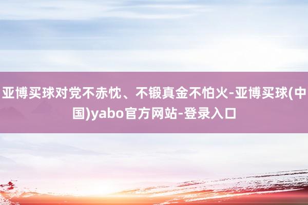 亚博买球对党不赤忱、不锻真金不怕火-亚博买球(中国)yabo官方网站-登录入口