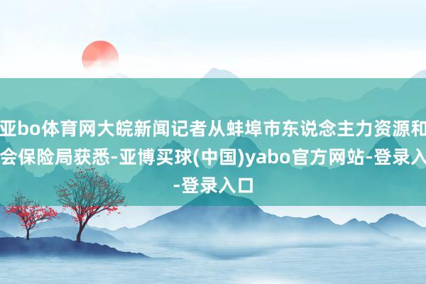 亚bo体育网大皖新闻记者从蚌埠市东说念主力资源和社会保险局获悉-亚博买球(中国)yabo官方网站-登录入口