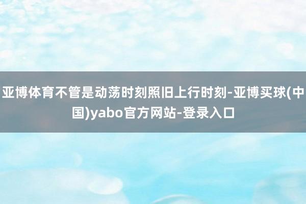 亚博体育不管是动荡时刻照旧上行时刻-亚博买球(中国)yabo官方网站-登录入口