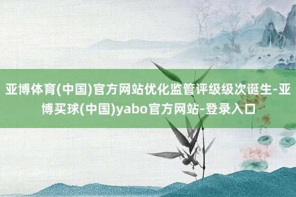 亚博体育(中国)官方网站优化监管评级级次诞生-亚博买球(中国)yabo官方网站-登录入口
