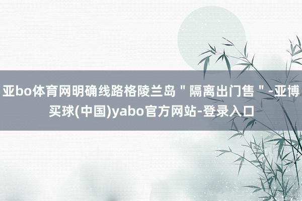 亚bo体育网明确线路格陵兰岛＂隔离出门售＂-亚博买球(中国)yabo官方网站-登录入口