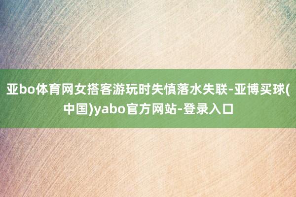 亚bo体育网女搭客游玩时失慎落水失联-亚博买球(中国)yabo官方网站-登录入口