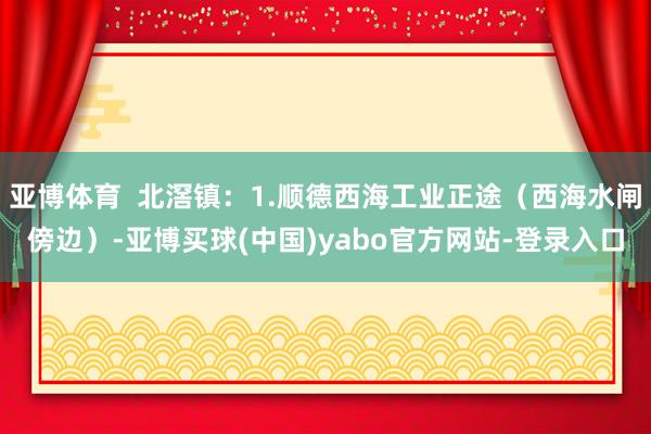 亚博体育  北滘镇：1.顺德西海工业正途（西海水闸傍边）-亚博买球(中国)yabo官方网站-登录入口