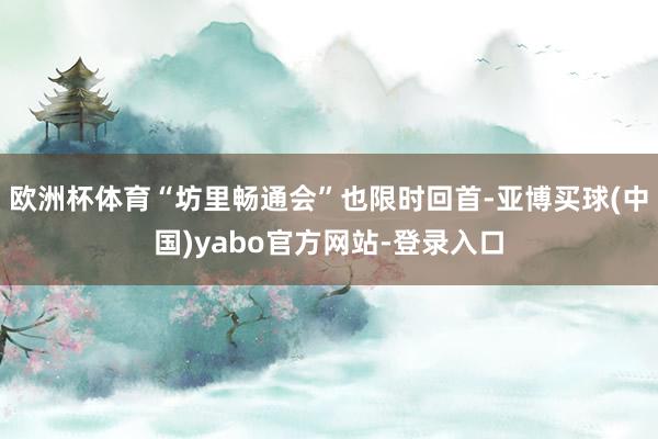 欧洲杯体育“坊里畅通会”也限时回首-亚博买球(中国)yabo官方网站-登录入口