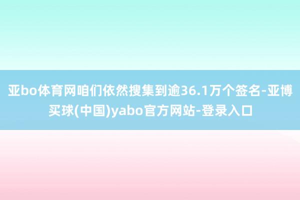 亚bo体育网咱们依然搜集到逾36.1万个签名-亚博买球(中国)yabo官方网站-登录入口