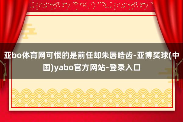 亚bo体育网可恨的是前任却朱唇皓齿-亚博买球(中国)yabo官方网站-登录入口