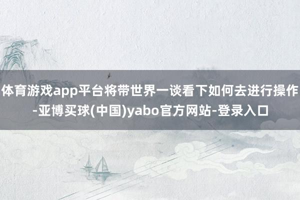 体育游戏app平台将带世界一谈看下如何去进行操作-亚博买球(中国)yabo官方网站-登录入口
