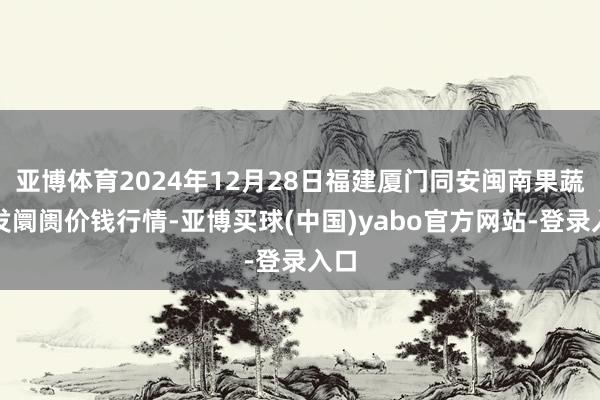 亚博体育2024年12月28日福建厦门同安闽南果蔬批发阛阓价钱行情-亚博买球(中国)yabo官方网站-登录入口