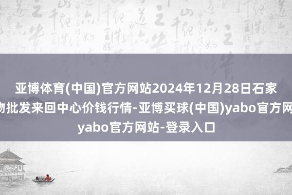 亚博体育(中国)官方网站2024年12月28日石家庄国外农产物批发来回中心价钱行情-亚博买球(中国)yabo官方网站-登录入口