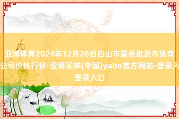 亚博体育2024年12月28日白山市星泰批发市集有限公司价钱行情-亚博买球(中国)yabo官方网站-登录入口