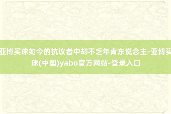 亚博买球如今的抗议者中却不乏年青东说念主-亚博买球(中国)yabo官方网站-登录入口