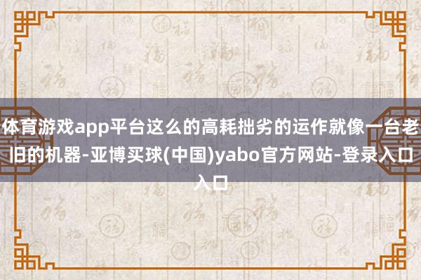 体育游戏app平台这么的高耗拙劣的运作就像一台老旧的机器-亚博买球(中国)yabo官方网站-登录入口